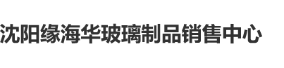 操逼肏逼沈阳缘海华玻璃制品销售中心